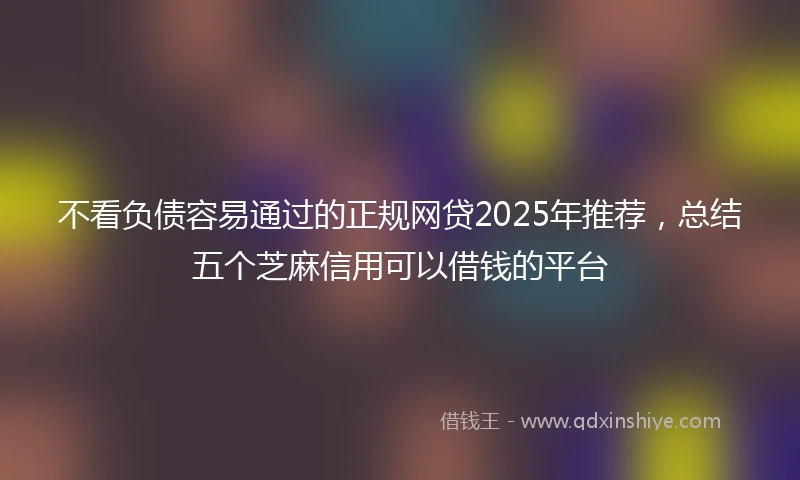 不看负债容易通过的正规网贷2025年推荐，总结五个芝麻信用可以借钱的平台