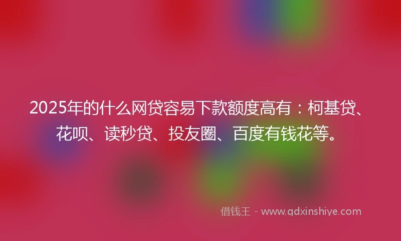 2025年的什么网贷容易下款额度高有：柯基贷、花呗、读秒贷、投友圈、百度有钱花等。