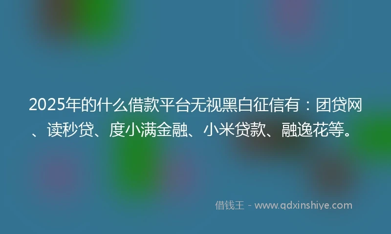 2025年的什么借款平台无视黑白征信有：团贷网、读秒贷、度小满金融、小米贷款、融逸花等。