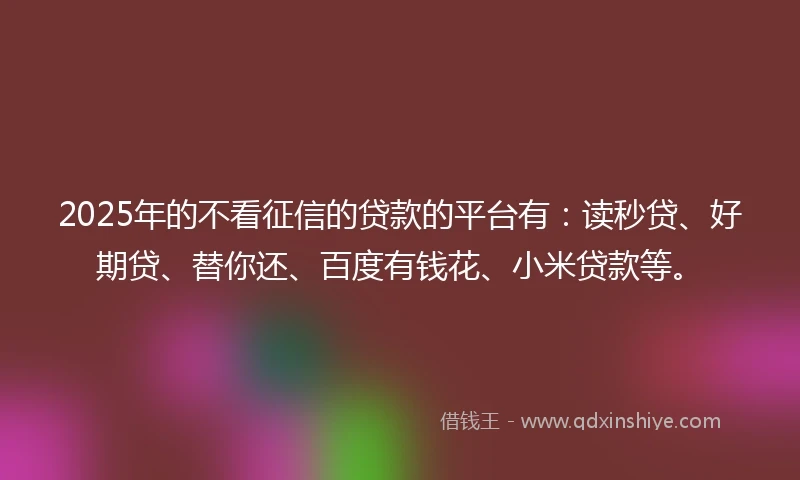 2025年的不看征信的贷款的平台有：读秒贷、好期贷、替你还、百度有钱花、小米贷款等。
