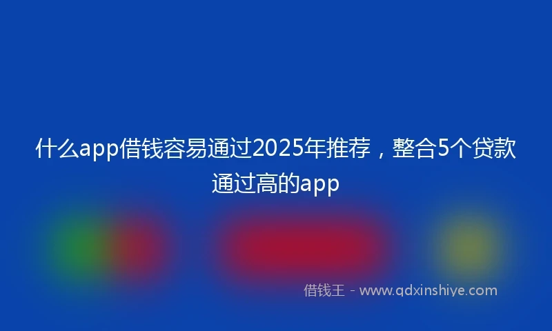 什么app借钱容易通过2025年推荐，整合5个贷款通过高的app