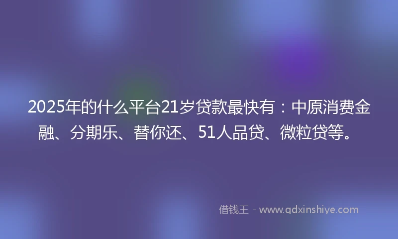2025年的什么平台21岁贷款最快有：中原消费金融、分期乐、替你还、51人品贷、微粒贷等。