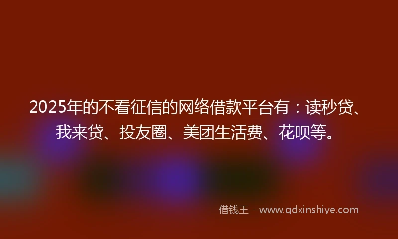 2025年的不看征信的网络借款平台有：读秒贷、我来贷、投友圈、美团生活费、花呗等。
