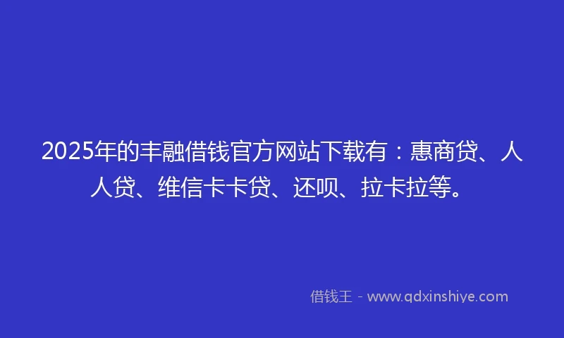 2025年的丰融借钱官方网站下载有：惠商贷、人人贷、维信卡卡贷、还呗、拉卡拉等。