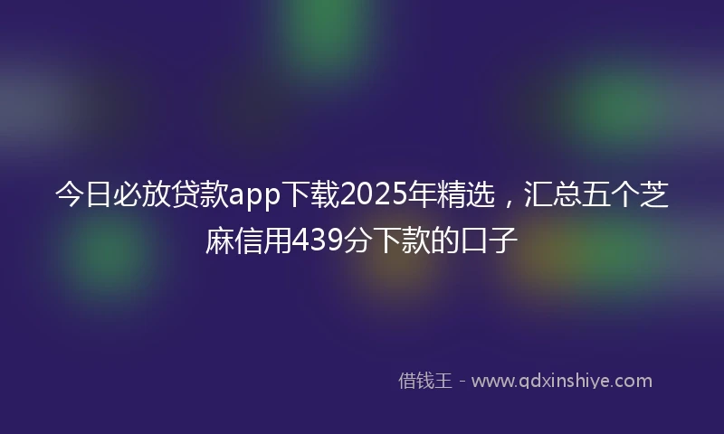 今日必放贷款app下载2025年精选，汇总五个芝麻信用439分下款的口子
