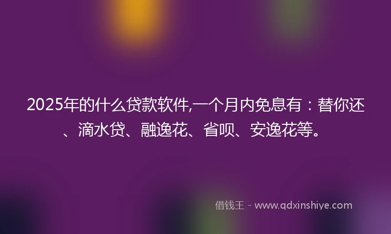 2025年的什么贷款软件,一个月内免息有：替你还、滴水贷、融逸花、省呗、安逸花等。