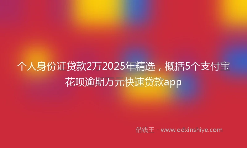个人身份证贷款2万2025年精选，概括5个支付宝花呗逾期万元快速贷款app