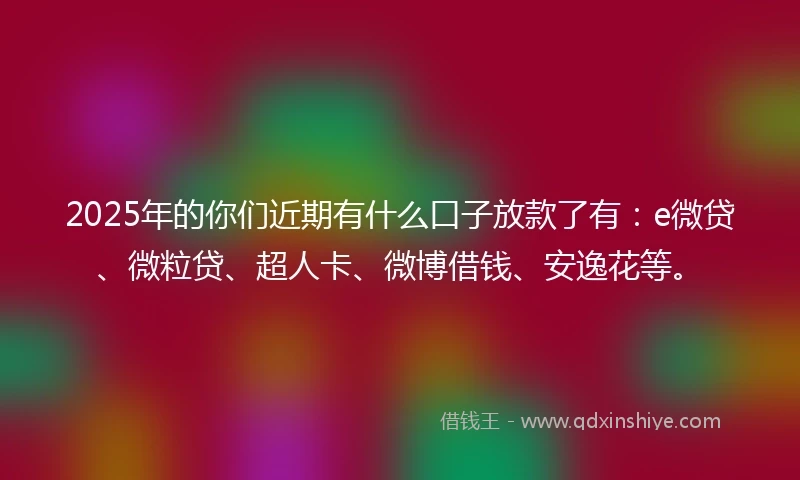 2025年的你们近期有什么口子放款了有：e微贷、微粒贷、超人卡、微博借钱、安逸花等。
