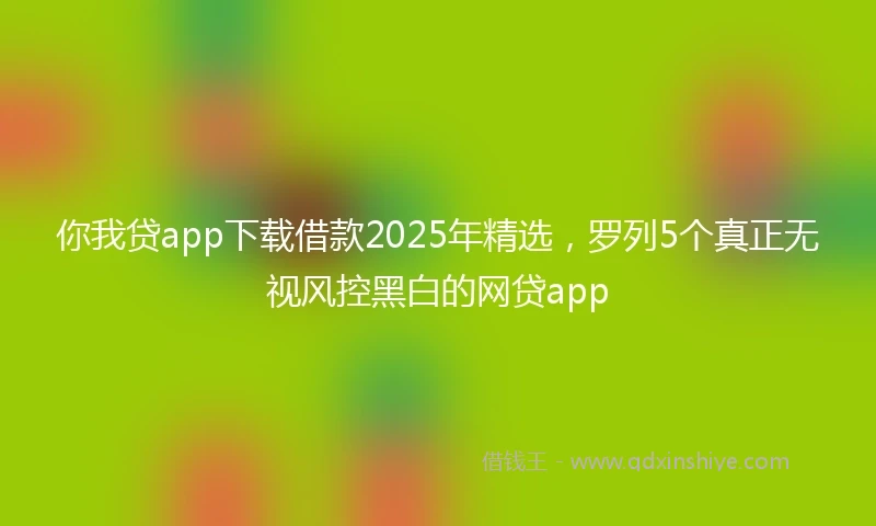 你我贷app下载借款2025年精选，罗列5个真正无视风控黑白的网贷app