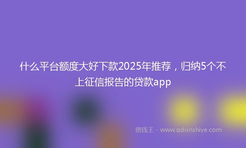 什么平台额度大好下款2025年推荐，归纳5个不上征信报告的贷款app
