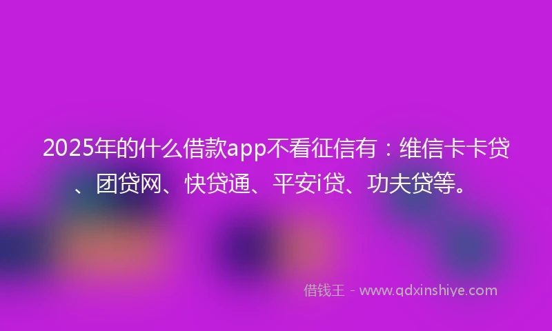 2025年的什么借款app不看征信有：维信卡卡贷、团贷网、快贷通、平安i贷、功夫贷等。