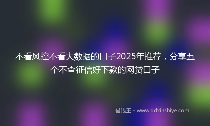 不看风控不看大数据的口子2025年推荐，分享五个不查征信好下款的网贷口子