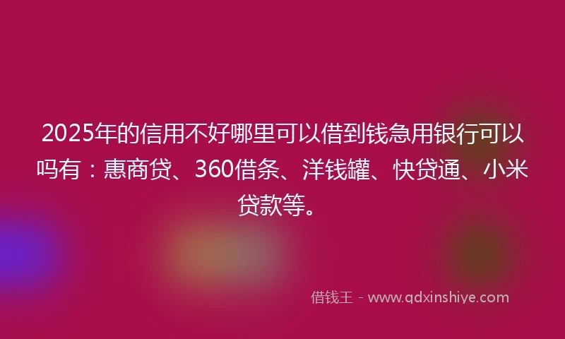 2025年的信用不好哪里可以借到钱急用银行可以吗有：惠商贷、360借条、洋钱罐、快贷通、小米贷款等。