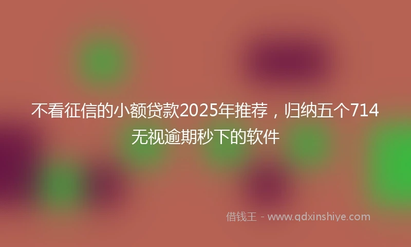 不看征信的小额贷款2025年推荐，归纳五个714无视逾期秒下的软件