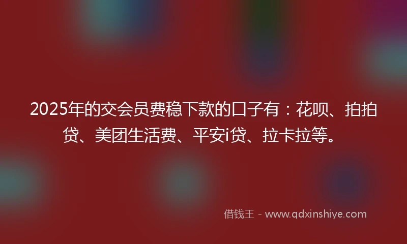 2025年的交会员费稳下款的口子有：花呗、拍拍贷、美团生活费、平安i贷、拉卡拉等。