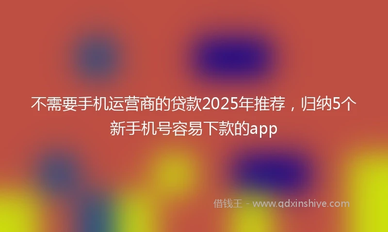 不需要手机运营商的贷款2025年推荐，归纳5个新手机号容易下款的app