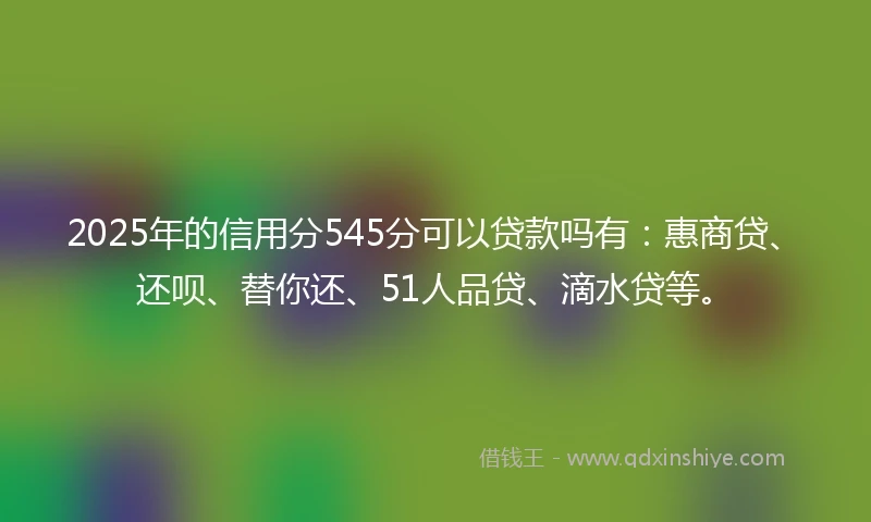 2025年的信用分545分可以贷款吗有：惠商贷、还呗、替你还、51人品贷、滴水贷等。