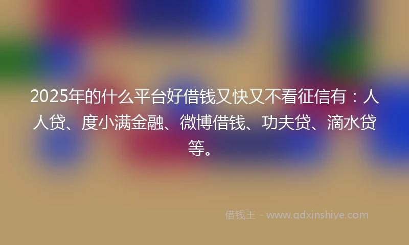 2025年的什么平台好借钱又快又不看征信有：人人贷、度小满金融、微博借钱、功夫贷、滴水贷等。