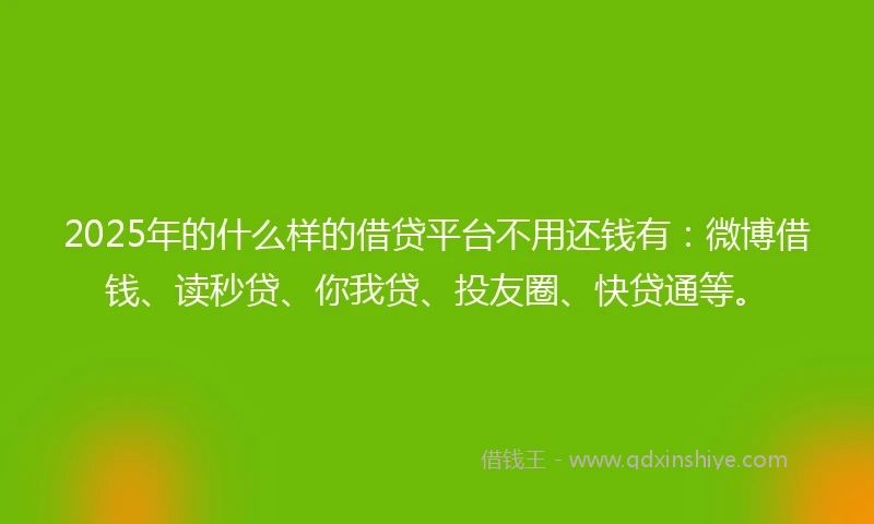 2025年的什么样的借贷平台不用还钱有：微博借钱、读秒贷、你我贷、投友圈、快贷通等。