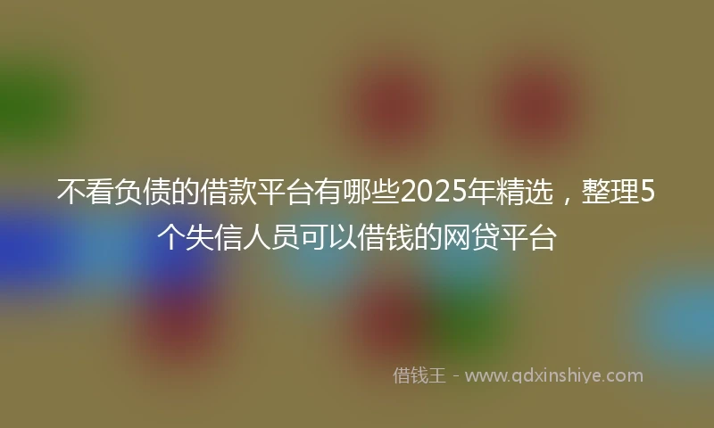 不看负债的借款平台有哪些2025年精选，整理5个失信人员可以借钱的网贷平台