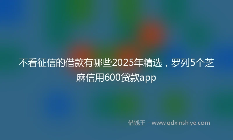 不看征信的借款有哪些2025年精选，罗列5个芝麻信用600贷款app
