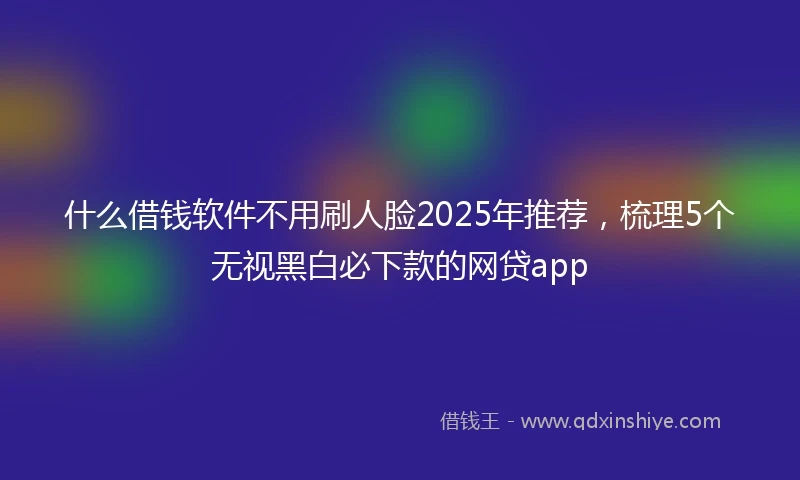 什么借钱软件不用刷人脸2025年推荐，梳理5个无视黑白必下款的网贷app