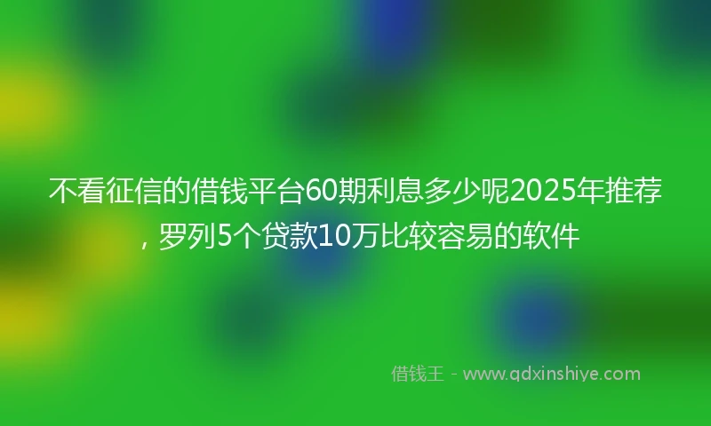 不看征信的借钱平台60期利息多少呢2025年推荐，罗列5个贷款10万比较容易的软件