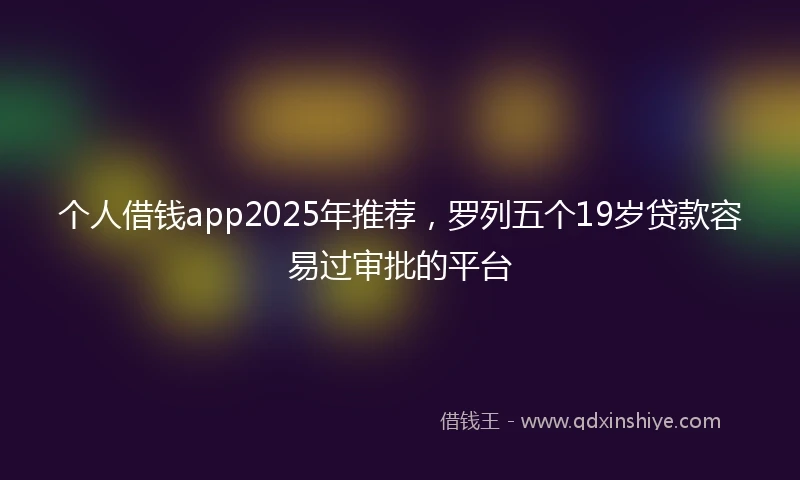 个人借钱app2025年推荐，罗列五个19岁贷款容易过审批的平台