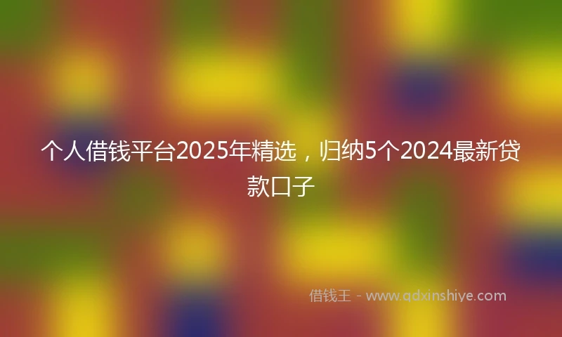 个人借钱平台2025年精选，归纳5个2024最新贷款口子