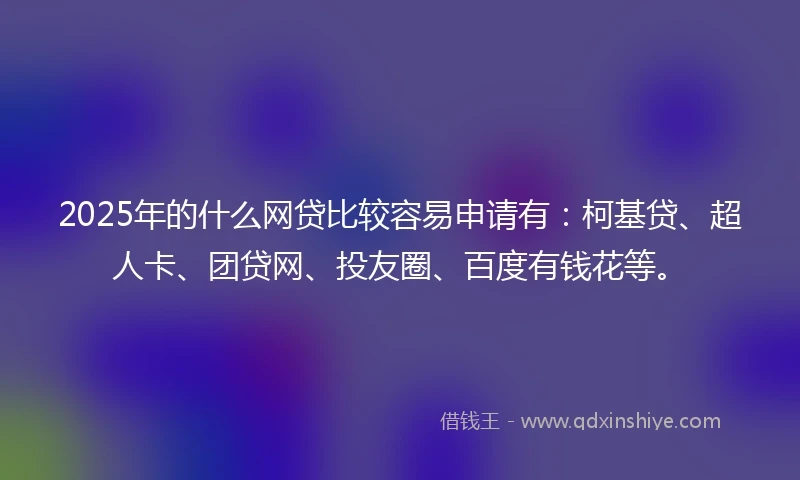 2025年的什么网贷比较容易申请有：柯基贷、超人卡、团贷网、投友圈、百度有钱花等。
