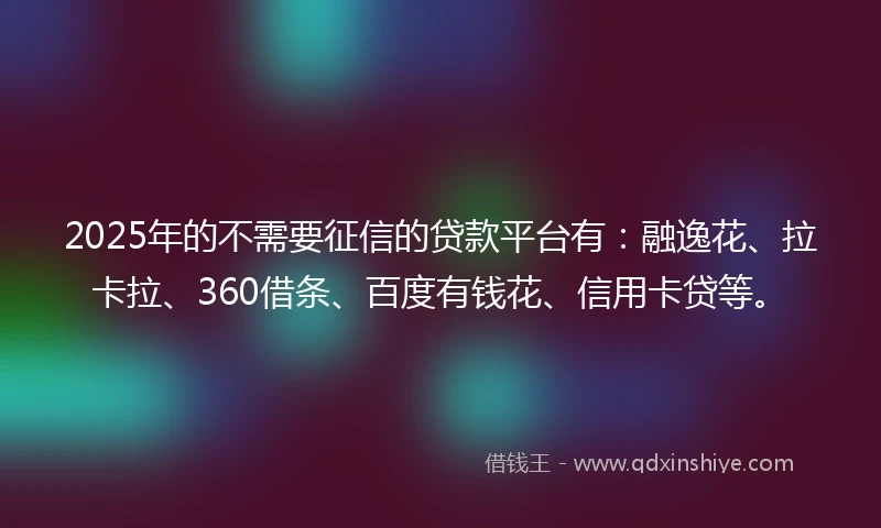 2025年的不需要征信的贷款平台有：融逸花、拉卡拉、360借条、百度有钱花、信用卡贷等。