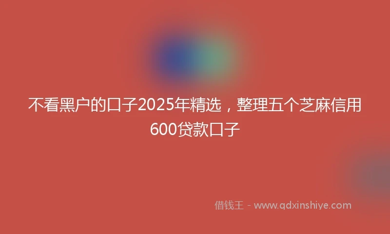 不看黑户的口子2025年精选，整理五个芝麻信用600贷款口子