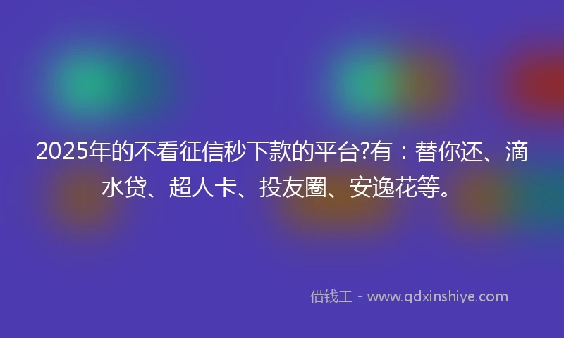 2025年的不看征信秒下款的平台?有：替你还、滴水贷、超人卡、投友圈、安逸花等。