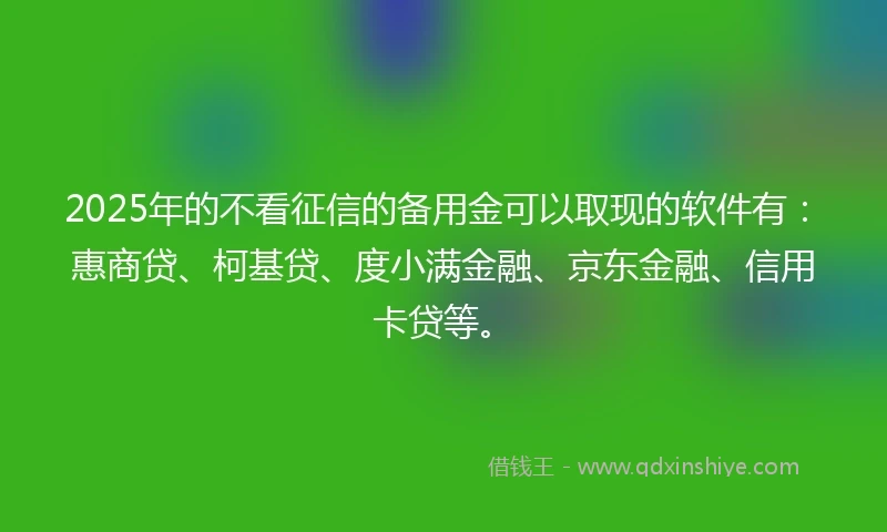 2025年的不看征信的备用金可以取现的软件有：惠商贷、柯基贷、度小满金融、京东金融、信用卡贷等。