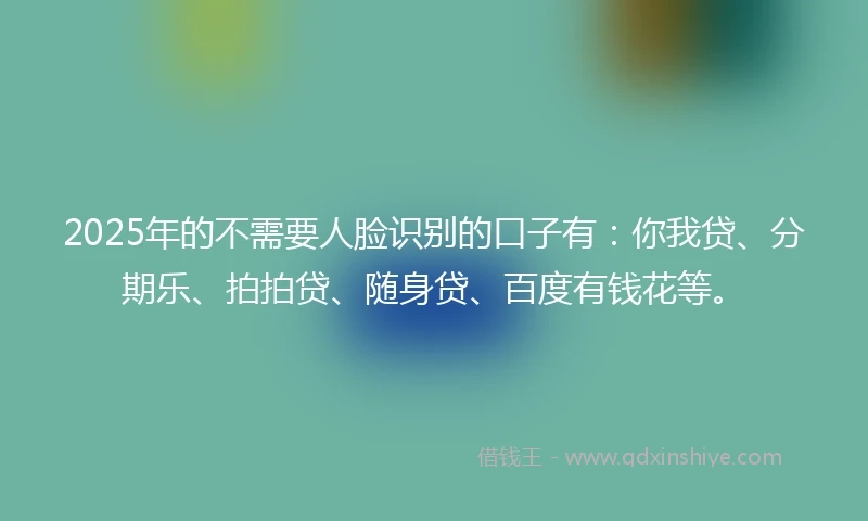 2025年的不需要人脸识别的口子有：你我贷、分期乐、拍拍贷、随身贷、百度有钱花等。