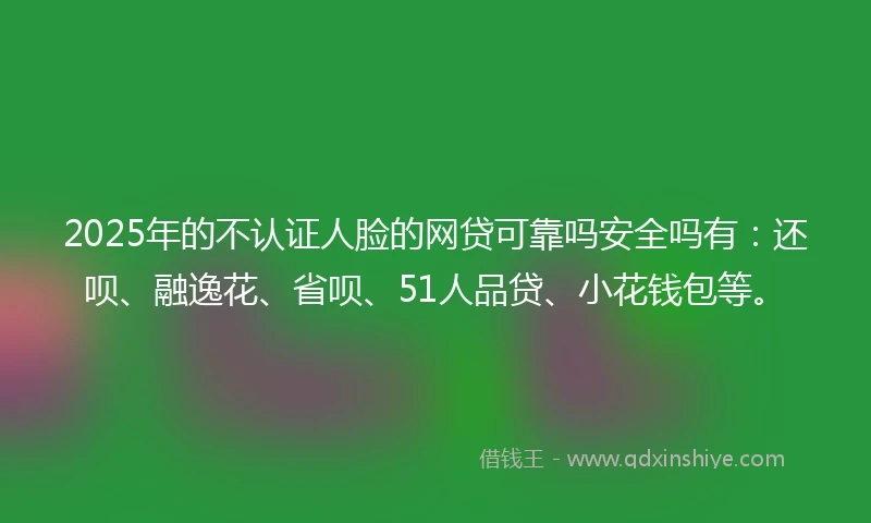2025年的不认证人脸的网贷可靠吗安全吗有：还呗、融逸花、省呗、51人品贷、小花钱包等。