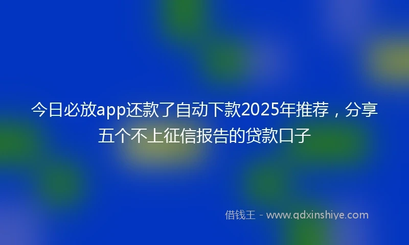 今日必放app还款了自动下款2025年推荐，分享五个不上征信报告的贷款口子