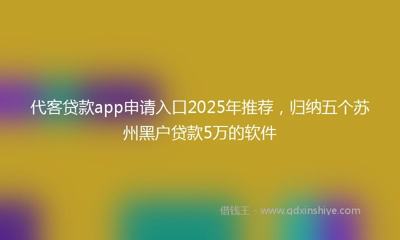 代客贷款app申请入口2025年推荐，归纳五个苏州黑户贷款5万的软件