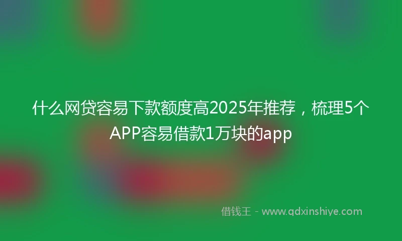 什么网贷容易下款额度高2025年推荐，梳理5个APP容易借款1万块的app