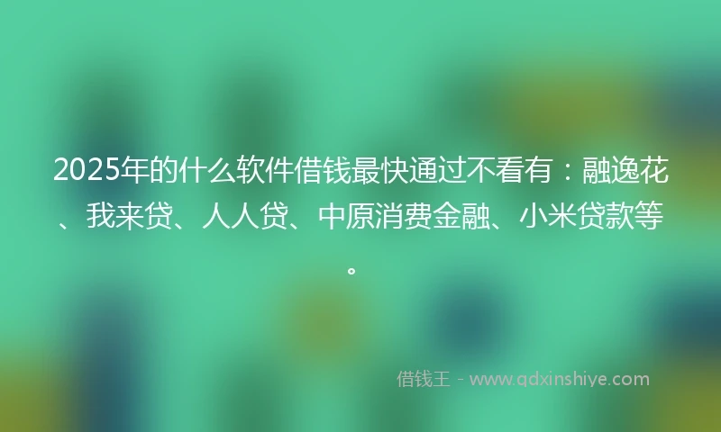 2025年的什么软件借钱最快通过不看有：融逸花、我来贷、人人贷、中原消费金融、小米贷款等。