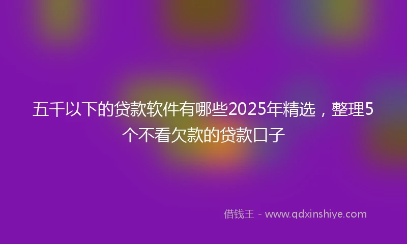 五千以下的贷款软件有哪些2025年精选，整理5个不看欠款的贷款口子