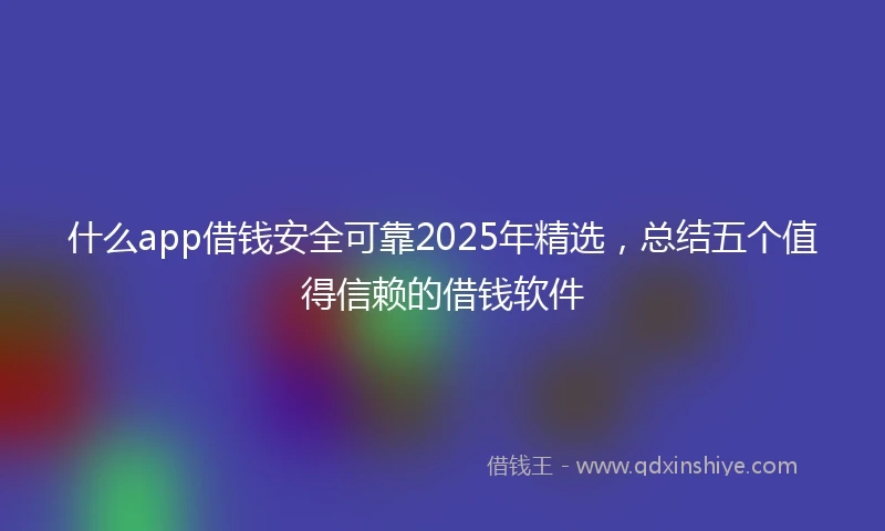 什么app借钱安全可靠2025年精选，总结五个值得信赖的借钱软件