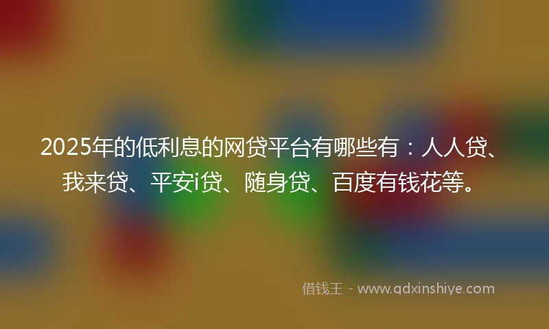 2025年的低利息的网贷平台有哪些有：人人贷、我来贷、平安i贷、随身贷、百度有钱花等。