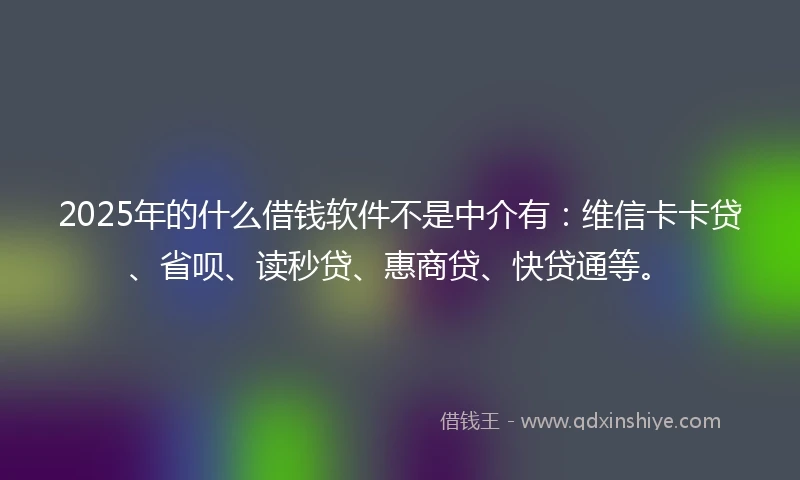 2025年的什么借钱软件不是中介有：维信卡卡贷、省呗、读秒贷、惠商贷、快贷通等。