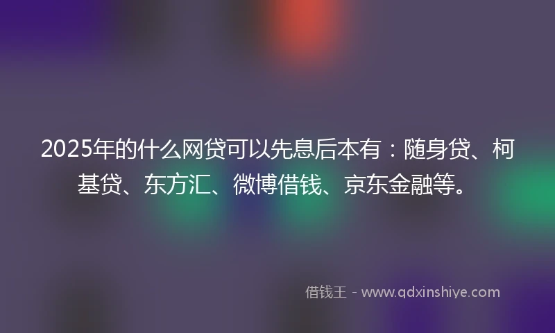 2025年的什么网贷可以先息后本有：随身贷、柯基贷、东方汇、微博借钱、京东金融等。