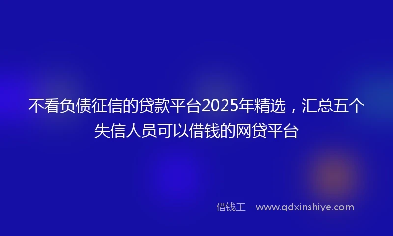 不看负债征信的贷款平台2025年精选，汇总五个失信人员可以借钱的网贷平台