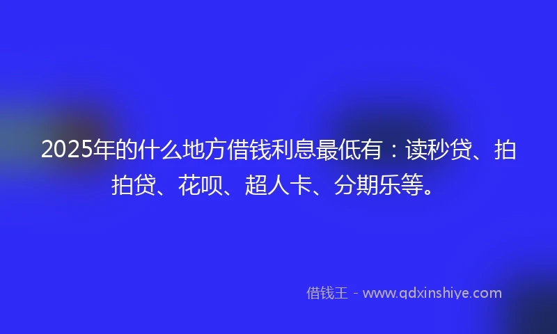 2025年的什么地方借钱利息最低有：读秒贷、拍拍贷、花呗、超人卡、分期乐等。