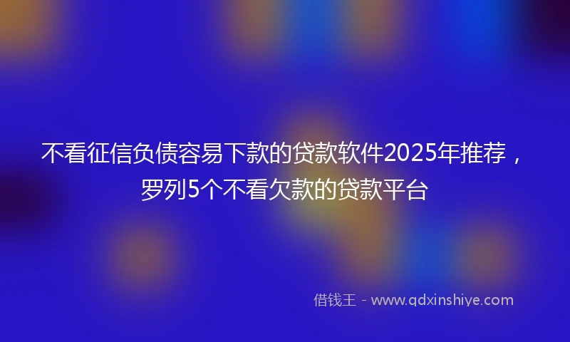 不看征信负债容易下款的贷款软件2025年推荐，罗列5个不看欠款的贷款平台