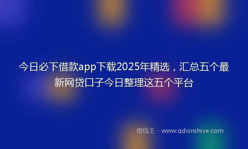今日必下借款app下载2025年精选，汇总五个最新网贷口子今日整理这五个平台