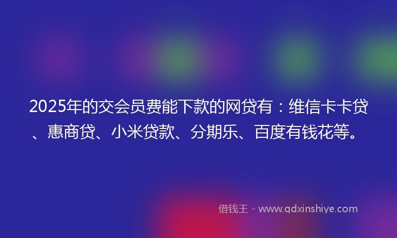 2025年的交会员费能下款的网贷有：维信卡卡贷、惠商贷、小米贷款、分期乐、百度有钱花等。